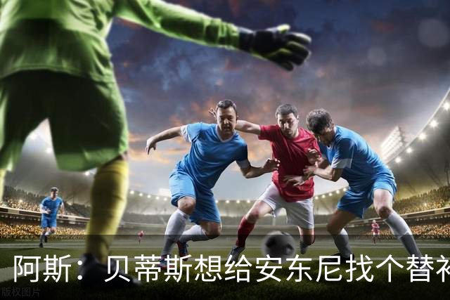 阿斯：贝蒂斯想给安东尼找个替补但很难，因为他几乎一直在踢比赛